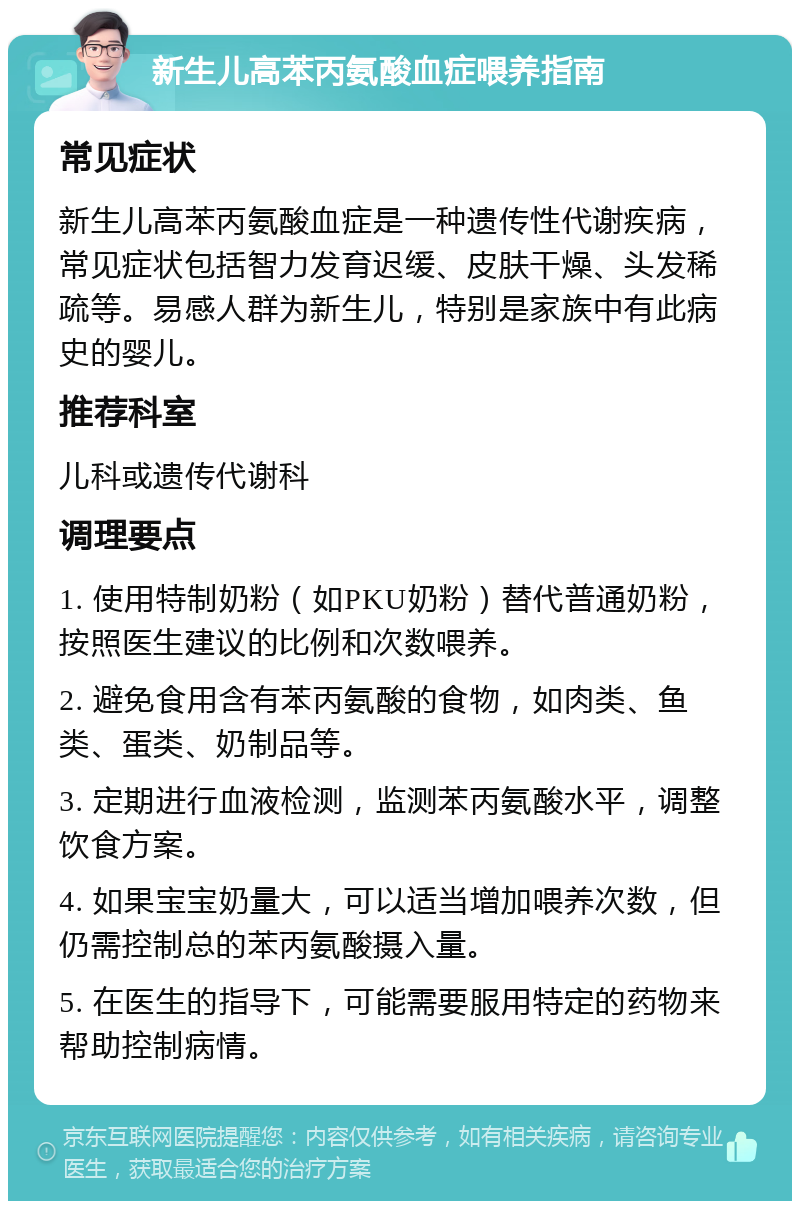 新生儿高苯丙氨酸血症喂养指南 常见症状 新生儿高苯丙氨酸血症是一种遗传性代谢疾病，常见症状包括智力发育迟缓、皮肤干燥、头发稀疏等。易感人群为新生儿，特别是家族中有此病史的婴儿。 推荐科室 儿科或遗传代谢科 调理要点 1. 使用特制奶粉（如PKU奶粉）替代普通奶粉，按照医生建议的比例和次数喂养。 2. 避免食用含有苯丙氨酸的食物，如肉类、鱼类、蛋类、奶制品等。 3. 定期进行血液检测，监测苯丙氨酸水平，调整饮食方案。 4. 如果宝宝奶量大，可以适当增加喂养次数，但仍需控制总的苯丙氨酸摄入量。 5. 在医生的指导下，可能需要服用特定的药物来帮助控制病情。