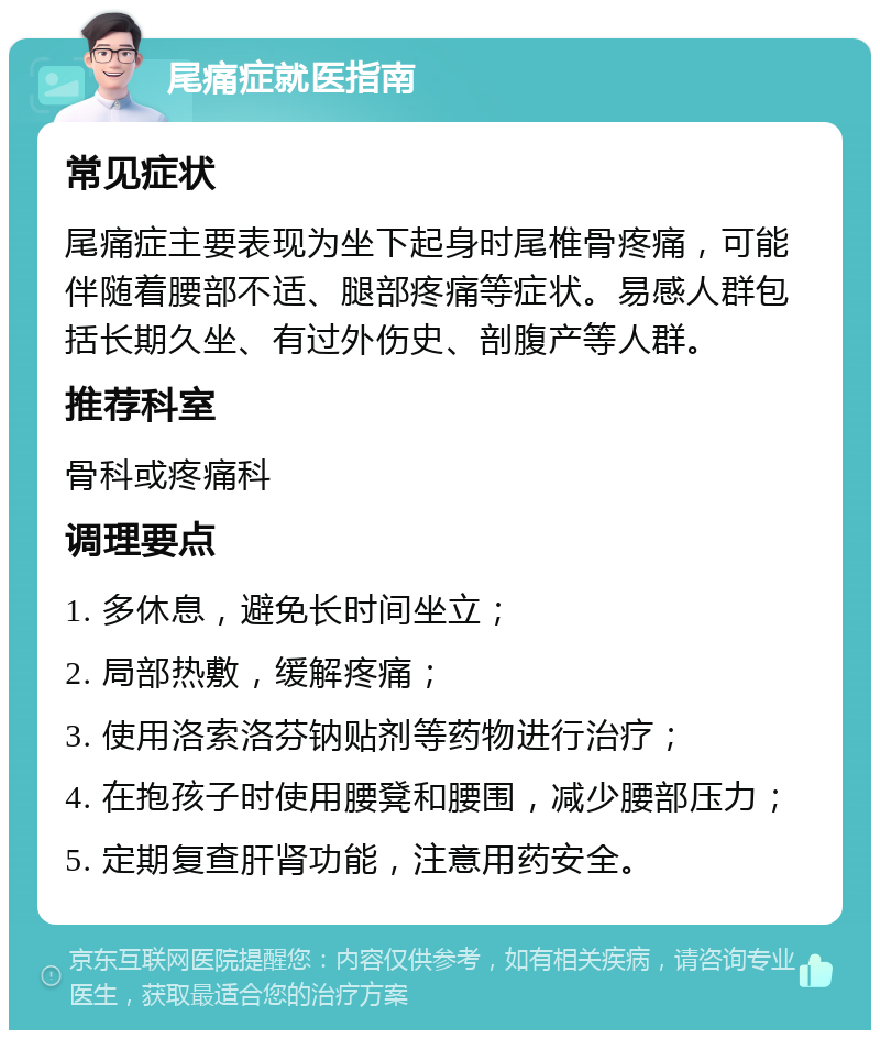 尾痛症就医指南 常见症状 尾痛症主要表现为坐下起身时尾椎骨疼痛，可能伴随着腰部不适、腿部疼痛等症状。易感人群包括长期久坐、有过外伤史、剖腹产等人群。 推荐科室 骨科或疼痛科 调理要点 1. 多休息，避免长时间坐立； 2. 局部热敷，缓解疼痛； 3. 使用洛索洛芬钠贴剂等药物进行治疗； 4. 在抱孩子时使用腰凳和腰围，减少腰部压力； 5. 定期复查肝肾功能，注意用药安全。