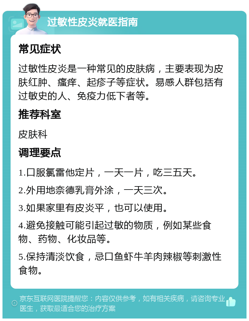 过敏性皮炎就医指南 常见症状 过敏性皮炎是一种常见的皮肤病，主要表现为皮肤红肿、瘙痒、起疹子等症状。易感人群包括有过敏史的人、免疫力低下者等。 推荐科室 皮肤科 调理要点 1.口服氯雷他定片，一天一片，吃三五天。 2.外用地奈德乳膏外涂，一天三次。 3.如果家里有皮炎平，也可以使用。 4.避免接触可能引起过敏的物质，例如某些食物、药物、化妆品等。 5.保持清淡饮食，忌口鱼虾牛羊肉辣椒等刺激性食物。