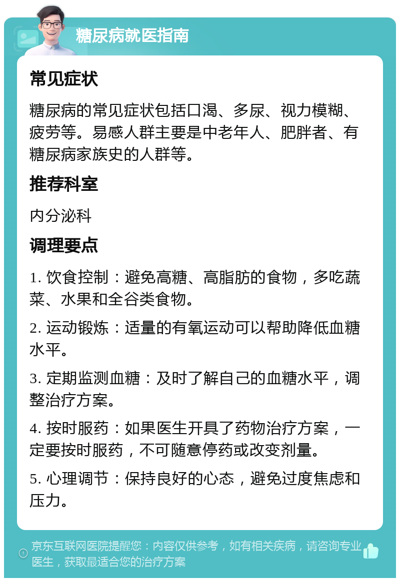 糖尿病就医指南 常见症状 糖尿病的常见症状包括口渴、多尿、视力模糊、疲劳等。易感人群主要是中老年人、肥胖者、有糖尿病家族史的人群等。 推荐科室 内分泌科 调理要点 1. 饮食控制：避免高糖、高脂肪的食物，多吃蔬菜、水果和全谷类食物。 2. 运动锻炼：适量的有氧运动可以帮助降低血糖水平。 3. 定期监测血糖：及时了解自己的血糖水平，调整治疗方案。 4. 按时服药：如果医生开具了药物治疗方案，一定要按时服药，不可随意停药或改变剂量。 5. 心理调节：保持良好的心态，避免过度焦虑和压力。