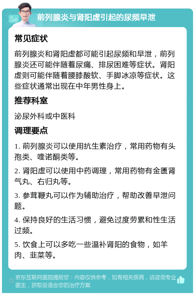 前列腺炎与肾阳虚引起的尿频早泄 常见症状 前列腺炎和肾阳虚都可能引起尿频和早泄，前列腺炎还可能伴随着尿痛、排尿困难等症状。肾阳虚则可能伴随着腰膝酸软、手脚冰凉等症状。这些症状通常出现在中年男性身上。 推荐科室 泌尿外科或中医科 调理要点 1. 前列腺炎可以使用抗生素治疗，常用药物有头孢类、喹诺酮类等。 2. 肾阳虚可以使用中药调理，常用药物有金匮肾气丸、右归丸等。 3. 参茸鞭丸可以作为辅助治疗，帮助改善早泄问题。 4. 保持良好的生活习惯，避免过度劳累和性生活过频。 5. 饮食上可以多吃一些温补肾阳的食物，如羊肉、韭菜等。