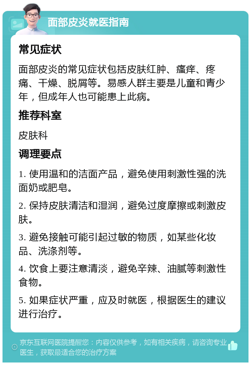 面部皮炎就医指南 常见症状 面部皮炎的常见症状包括皮肤红肿、瘙痒、疼痛、干燥、脱屑等。易感人群主要是儿童和青少年，但成年人也可能患上此病。 推荐科室 皮肤科 调理要点 1. 使用温和的洁面产品，避免使用刺激性强的洗面奶或肥皂。 2. 保持皮肤清洁和湿润，避免过度摩擦或刺激皮肤。 3. 避免接触可能引起过敏的物质，如某些化妆品、洗涤剂等。 4. 饮食上要注意清淡，避免辛辣、油腻等刺激性食物。 5. 如果症状严重，应及时就医，根据医生的建议进行治疗。