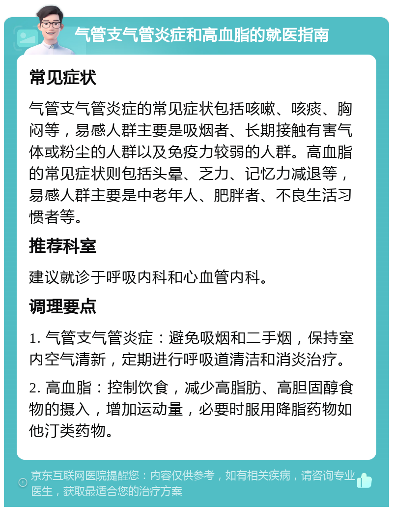 气管支气管炎症和高血脂的就医指南 常见症状 气管支气管炎症的常见症状包括咳嗽、咳痰、胸闷等，易感人群主要是吸烟者、长期接触有害气体或粉尘的人群以及免疫力较弱的人群。高血脂的常见症状则包括头晕、乏力、记忆力减退等，易感人群主要是中老年人、肥胖者、不良生活习惯者等。 推荐科室 建议就诊于呼吸内科和心血管内科。 调理要点 1. 气管支气管炎症：避免吸烟和二手烟，保持室内空气清新，定期进行呼吸道清洁和消炎治疗。 2. 高血脂：控制饮食，减少高脂肪、高胆固醇食物的摄入，增加运动量，必要时服用降脂药物如他汀类药物。