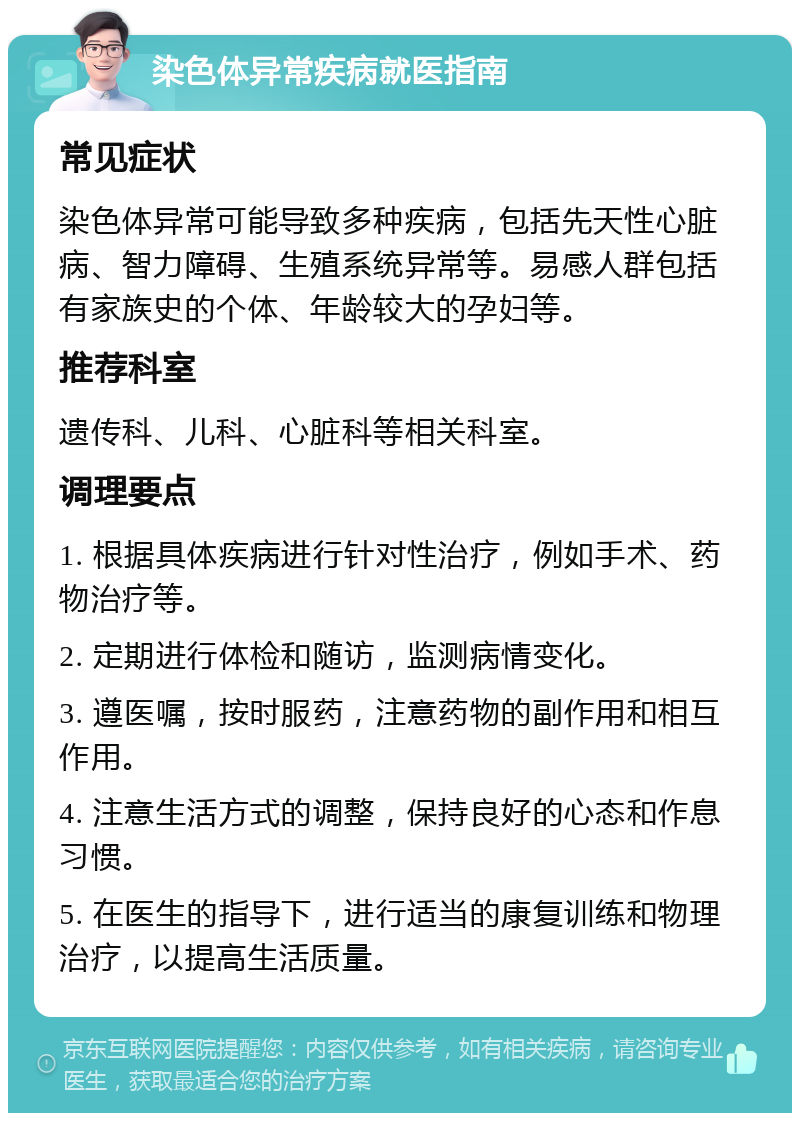 染色体异常疾病就医指南 常见症状 染色体异常可能导致多种疾病，包括先天性心脏病、智力障碍、生殖系统异常等。易感人群包括有家族史的个体、年龄较大的孕妇等。 推荐科室 遗传科、儿科、心脏科等相关科室。 调理要点 1. 根据具体疾病进行针对性治疗，例如手术、药物治疗等。 2. 定期进行体检和随访，监测病情变化。 3. 遵医嘱，按时服药，注意药物的副作用和相互作用。 4. 注意生活方式的调整，保持良好的心态和作息习惯。 5. 在医生的指导下，进行适当的康复训练和物理治疗，以提高生活质量。