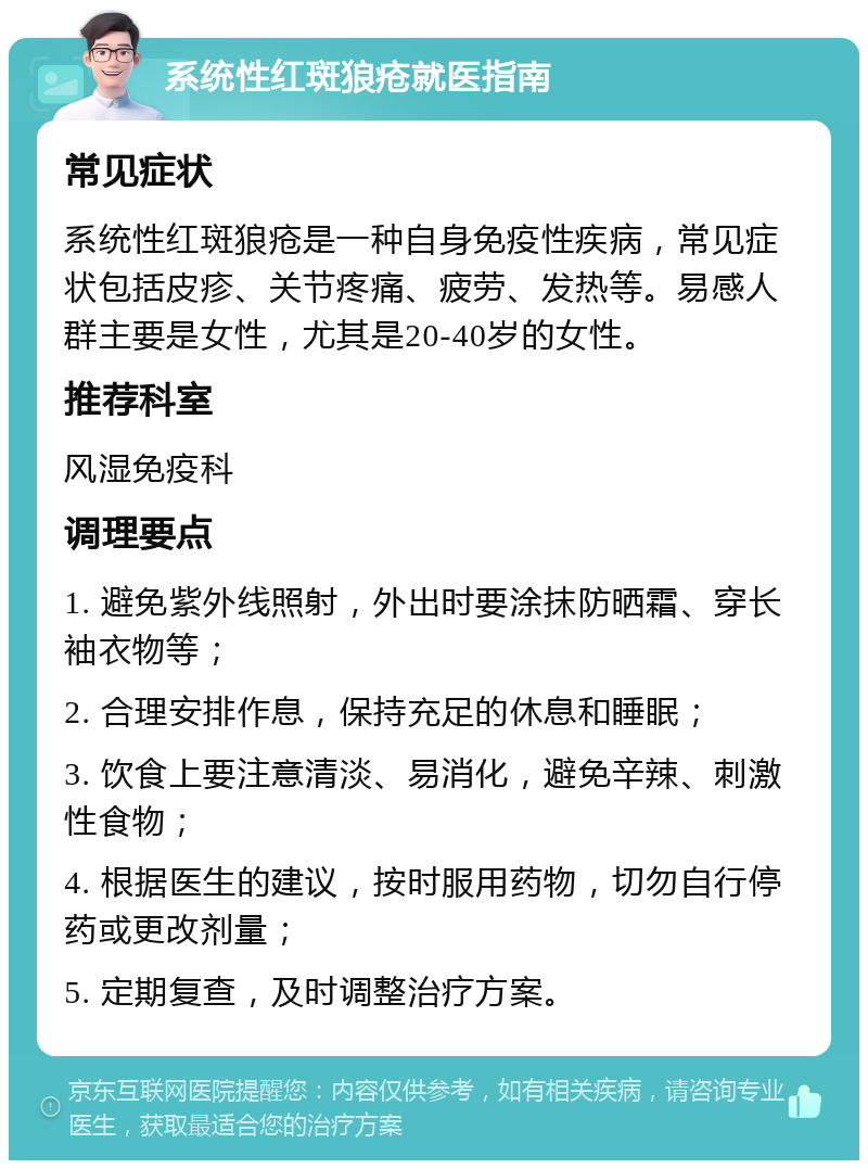 系统性红斑狼疮就医指南 常见症状 系统性红斑狼疮是一种自身免疫性疾病，常见症状包括皮疹、关节疼痛、疲劳、发热等。易感人群主要是女性，尤其是20-40岁的女性。 推荐科室 风湿免疫科 调理要点 1. 避免紫外线照射，外出时要涂抹防晒霜、穿长袖衣物等； 2. 合理安排作息，保持充足的休息和睡眠； 3. 饮食上要注意清淡、易消化，避免辛辣、刺激性食物； 4. 根据医生的建议，按时服用药物，切勿自行停药或更改剂量； 5. 定期复查，及时调整治疗方案。