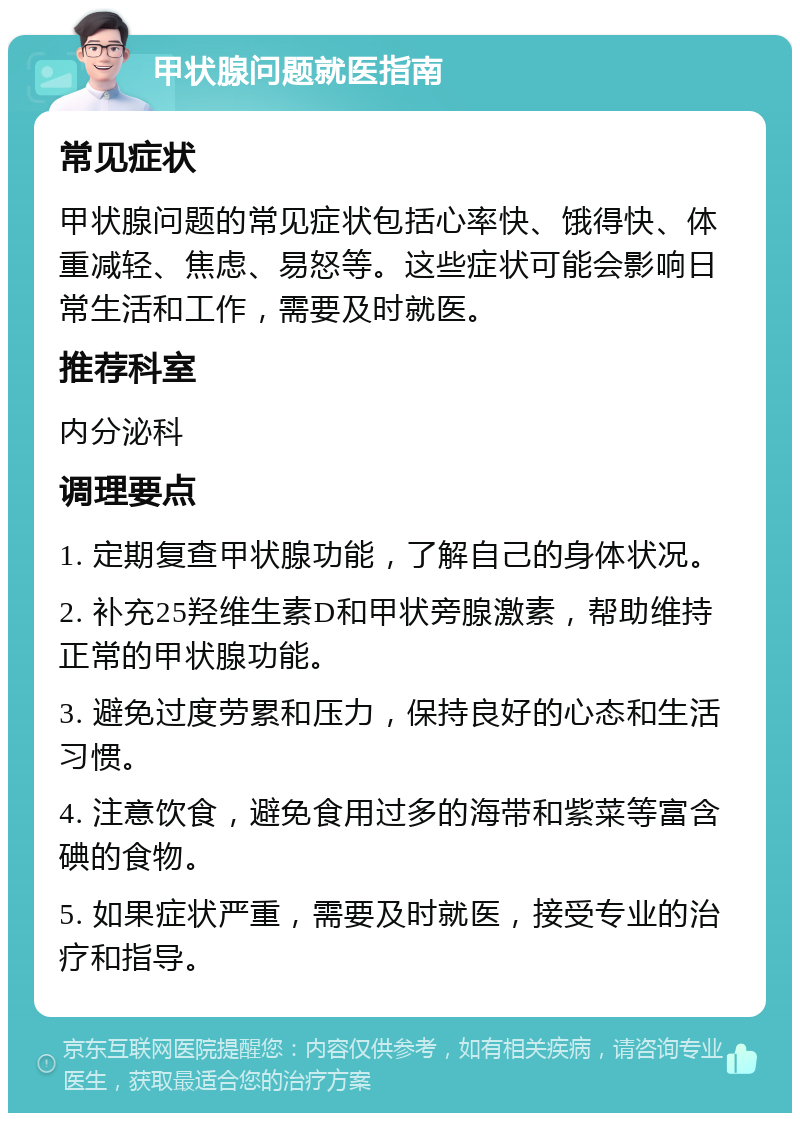 甲状腺问题就医指南 常见症状 甲状腺问题的常见症状包括心率快、饿得快、体重减轻、焦虑、易怒等。这些症状可能会影响日常生活和工作，需要及时就医。 推荐科室 内分泌科 调理要点 1. 定期复查甲状腺功能，了解自己的身体状况。 2. 补充25羟维生素D和甲状旁腺激素，帮助维持正常的甲状腺功能。 3. 避免过度劳累和压力，保持良好的心态和生活习惯。 4. 注意饮食，避免食用过多的海带和紫菜等富含碘的食物。 5. 如果症状严重，需要及时就医，接受专业的治疗和指导。