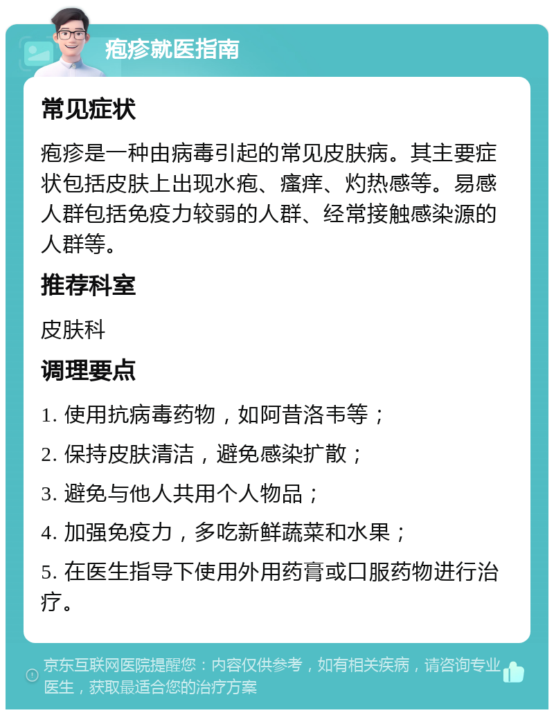 疱疹就医指南 常见症状 疱疹是一种由病毒引起的常见皮肤病。其主要症状包括皮肤上出现水疱、瘙痒、灼热感等。易感人群包括免疫力较弱的人群、经常接触感染源的人群等。 推荐科室 皮肤科 调理要点 1. 使用抗病毒药物，如阿昔洛韦等； 2. 保持皮肤清洁，避免感染扩散； 3. 避免与他人共用个人物品； 4. 加强免疫力，多吃新鲜蔬菜和水果； 5. 在医生指导下使用外用药膏或口服药物进行治疗。