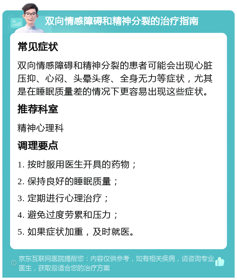 双向情感障碍和精神分裂的治疗指南 常见症状 双向情感障碍和精神分裂的患者可能会出现心脏压抑、心闷、头晕头疼、全身无力等症状，尤其是在睡眠质量差的情况下更容易出现这些症状。 推荐科室 精神心理科 调理要点 1. 按时服用医生开具的药物； 2. 保持良好的睡眠质量； 3. 定期进行心理治疗； 4. 避免过度劳累和压力； 5. 如果症状加重，及时就医。