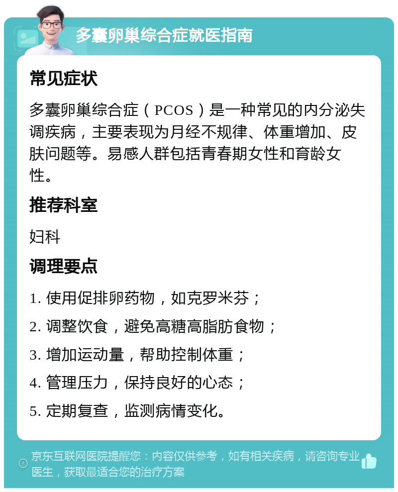 多囊卵巢综合症就医指南 常见症状 多囊卵巢综合症（PCOS）是一种常见的内分泌失调疾病，主要表现为月经不规律、体重增加、皮肤问题等。易感人群包括青春期女性和育龄女性。 推荐科室 妇科 调理要点 1. 使用促排卵药物，如克罗米芬； 2. 调整饮食，避免高糖高脂肪食物； 3. 增加运动量，帮助控制体重； 4. 管理压力，保持良好的心态； 5. 定期复查，监测病情变化。