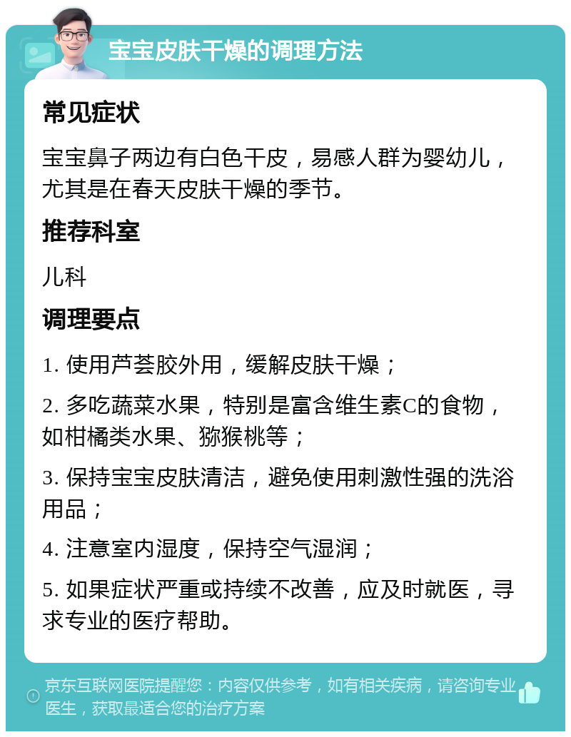 宝宝皮肤干燥的调理方法 常见症状 宝宝鼻子两边有白色干皮，易感人群为婴幼儿，尤其是在春天皮肤干燥的季节。 推荐科室 儿科 调理要点 1. 使用芦荟胶外用，缓解皮肤干燥； 2. 多吃蔬菜水果，特别是富含维生素C的食物，如柑橘类水果、猕猴桃等； 3. 保持宝宝皮肤清洁，避免使用刺激性强的洗浴用品； 4. 注意室内湿度，保持空气湿润； 5. 如果症状严重或持续不改善，应及时就医，寻求专业的医疗帮助。