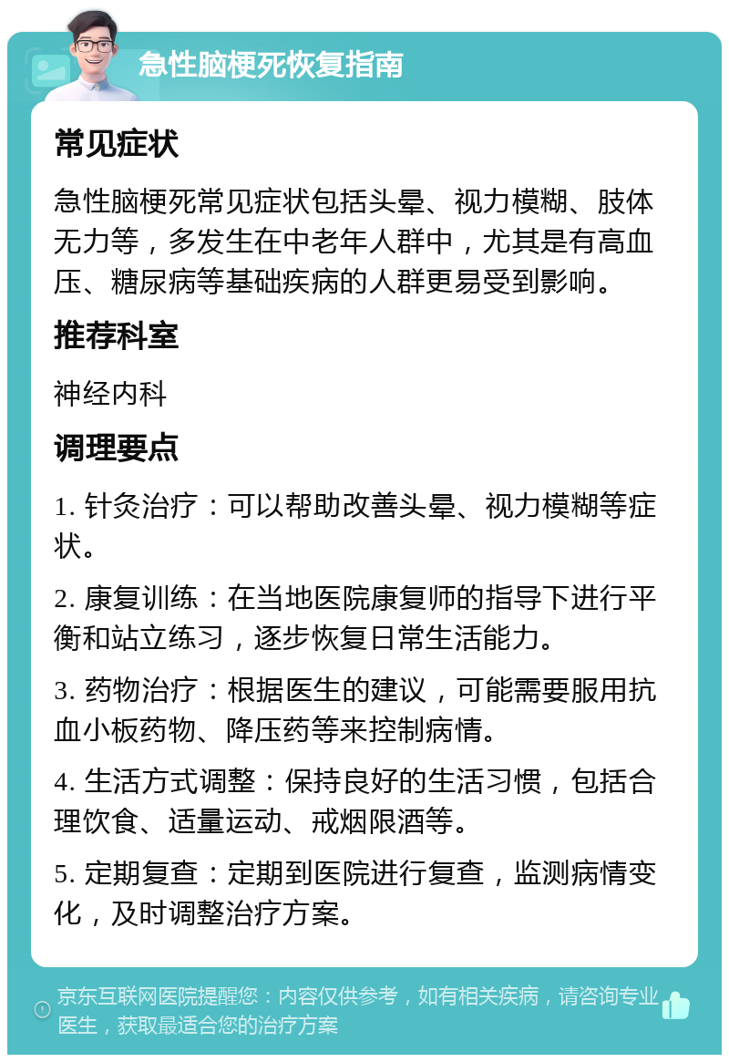 急性脑梗死恢复指南 常见症状 急性脑梗死常见症状包括头晕、视力模糊、肢体无力等，多发生在中老年人群中，尤其是有高血压、糖尿病等基础疾病的人群更易受到影响。 推荐科室 神经内科 调理要点 1. 针灸治疗：可以帮助改善头晕、视力模糊等症状。 2. 康复训练：在当地医院康复师的指导下进行平衡和站立练习，逐步恢复日常生活能力。 3. 药物治疗：根据医生的建议，可能需要服用抗血小板药物、降压药等来控制病情。 4. 生活方式调整：保持良好的生活习惯，包括合理饮食、适量运动、戒烟限酒等。 5. 定期复查：定期到医院进行复查，监测病情变化，及时调整治疗方案。