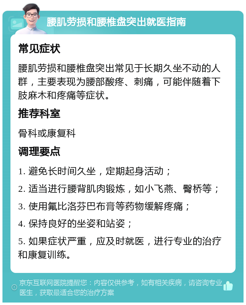 腰肌劳损和腰椎盘突出就医指南 常见症状 腰肌劳损和腰椎盘突出常见于长期久坐不动的人群，主要表现为腰部酸疼、刺痛，可能伴随着下肢麻木和疼痛等症状。 推荐科室 骨科或康复科 调理要点 1. 避免长时间久坐，定期起身活动； 2. 适当进行腰背肌肉锻炼，如小飞燕、臀桥等； 3. 使用氟比洛芬巴布膏等药物缓解疼痛； 4. 保持良好的坐姿和站姿； 5. 如果症状严重，应及时就医，进行专业的治疗和康复训练。