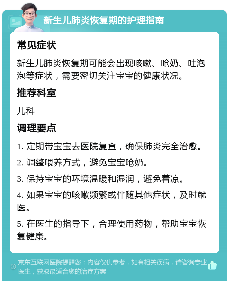 新生儿肺炎恢复期的护理指南 常见症状 新生儿肺炎恢复期可能会出现咳嗽、呛奶、吐泡泡等症状，需要密切关注宝宝的健康状况。 推荐科室 儿科 调理要点 1. 定期带宝宝去医院复查，确保肺炎完全治愈。 2. 调整喂养方式，避免宝宝呛奶。 3. 保持宝宝的环境温暖和湿润，避免着凉。 4. 如果宝宝的咳嗽频繁或伴随其他症状，及时就医。 5. 在医生的指导下，合理使用药物，帮助宝宝恢复健康。