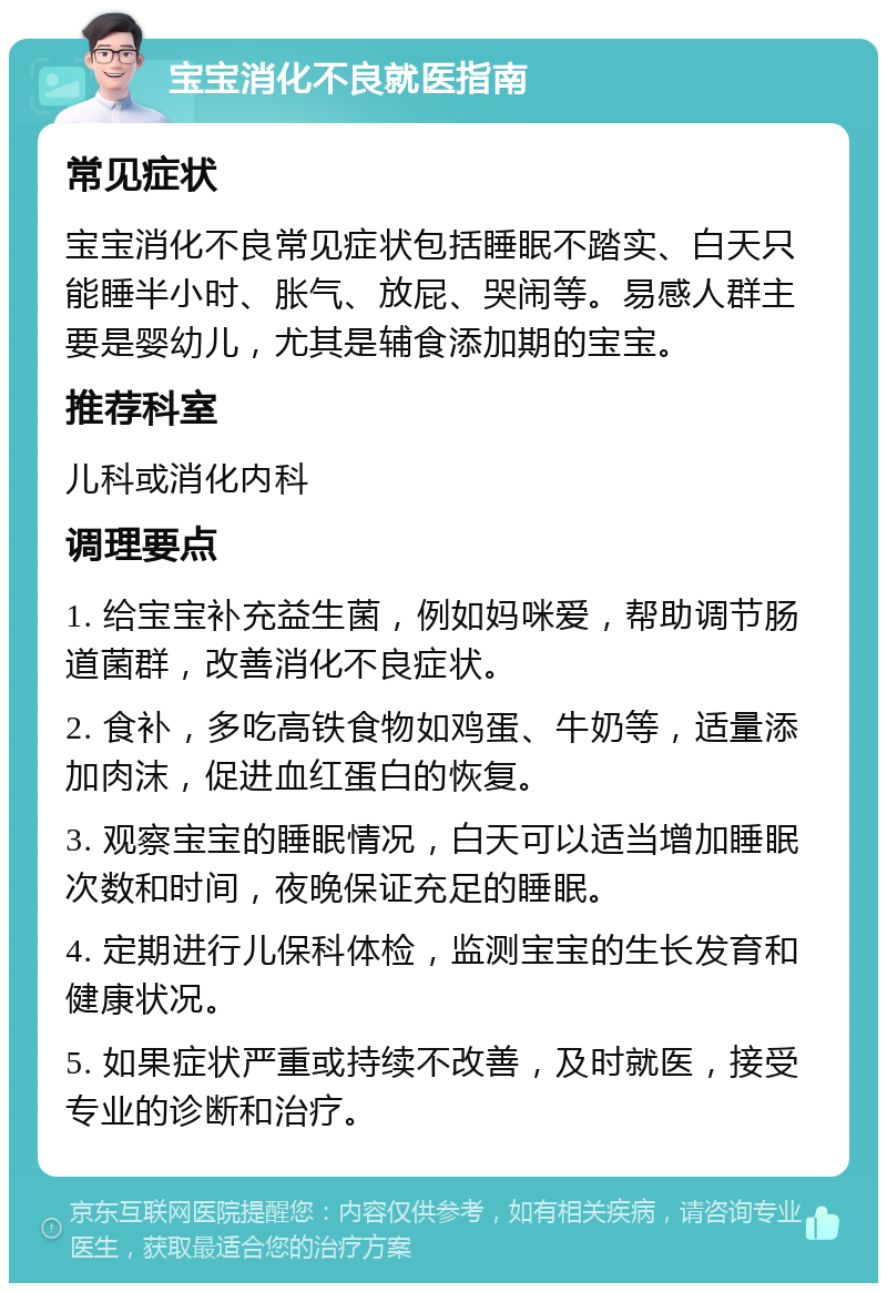 宝宝消化不良就医指南 常见症状 宝宝消化不良常见症状包括睡眠不踏实、白天只能睡半小时、胀气、放屁、哭闹等。易感人群主要是婴幼儿，尤其是辅食添加期的宝宝。 推荐科室 儿科或消化内科 调理要点 1. 给宝宝补充益生菌，例如妈咪爱，帮助调节肠道菌群，改善消化不良症状。 2. 食补，多吃高铁食物如鸡蛋、牛奶等，适量添加肉沫，促进血红蛋白的恢复。 3. 观察宝宝的睡眠情况，白天可以适当增加睡眠次数和时间，夜晚保证充足的睡眠。 4. 定期进行儿保科体检，监测宝宝的生长发育和健康状况。 5. 如果症状严重或持续不改善，及时就医，接受专业的诊断和治疗。