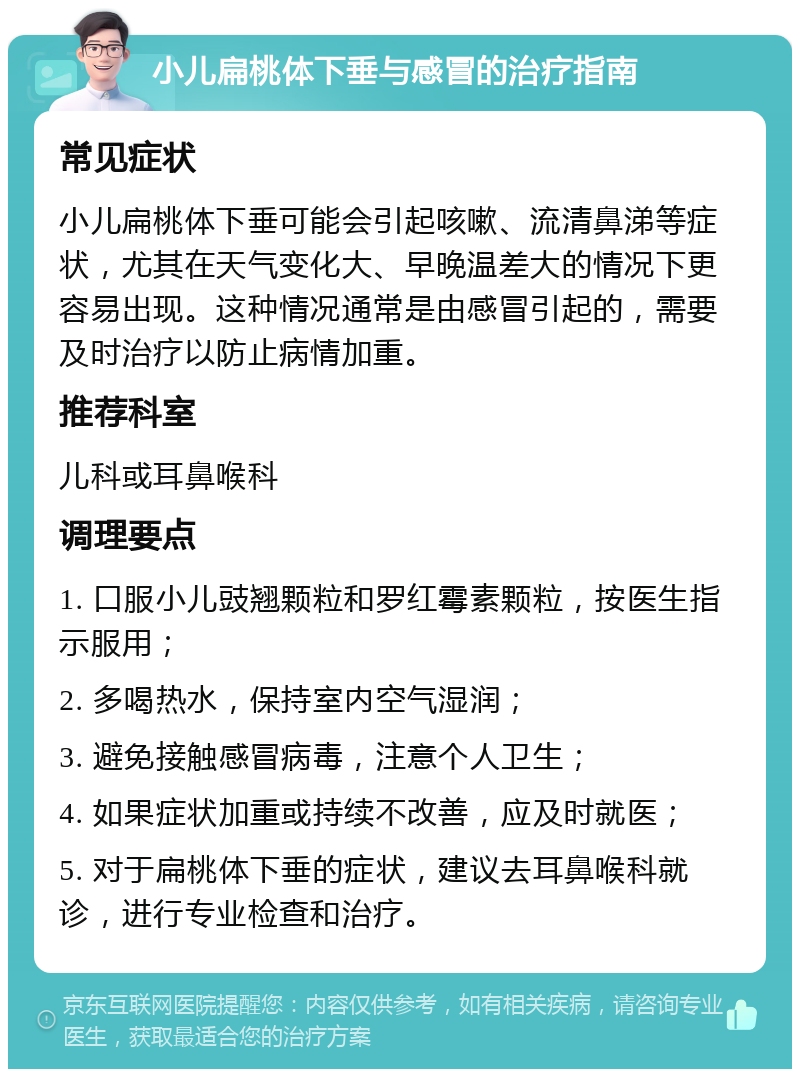 小儿扁桃体下垂与感冒的治疗指南 常见症状 小儿扁桃体下垂可能会引起咳嗽、流清鼻涕等症状，尤其在天气变化大、早晚温差大的情况下更容易出现。这种情况通常是由感冒引起的，需要及时治疗以防止病情加重。 推荐科室 儿科或耳鼻喉科 调理要点 1. 口服小儿豉翘颗粒和罗红霉素颗粒，按医生指示服用； 2. 多喝热水，保持室内空气湿润； 3. 避免接触感冒病毒，注意个人卫生； 4. 如果症状加重或持续不改善，应及时就医； 5. 对于扁桃体下垂的症状，建议去耳鼻喉科就诊，进行专业检查和治疗。