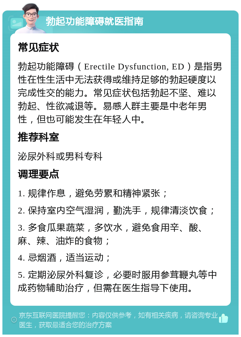 勃起功能障碍就医指南 常见症状 勃起功能障碍（Erectile Dysfunction, ED）是指男性在性生活中无法获得或维持足够的勃起硬度以完成性交的能力。常见症状包括勃起不坚、难以勃起、性欲减退等。易感人群主要是中老年男性，但也可能发生在年轻人中。 推荐科室 泌尿外科或男科专科 调理要点 1. 规律作息，避免劳累和精神紧张； 2. 保持室内空气湿润，勤洗手，规律清淡饮食； 3. 多食瓜果蔬菜，多饮水，避免食用辛、酸、麻、辣、油炸的食物； 4. 忌烟酒，适当运动； 5. 定期泌尿外科复诊，必要时服用参茸鞭丸等中成药物辅助治疗，但需在医生指导下使用。