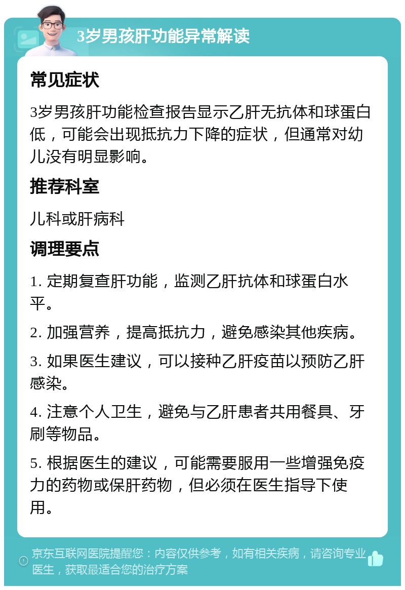 3岁男孩肝功能异常解读 常见症状 3岁男孩肝功能检查报告显示乙肝无抗体和球蛋白低，可能会出现抵抗力下降的症状，但通常对幼儿没有明显影响。 推荐科室 儿科或肝病科 调理要点 1. 定期复查肝功能，监测乙肝抗体和球蛋白水平。 2. 加强营养，提高抵抗力，避免感染其他疾病。 3. 如果医生建议，可以接种乙肝疫苗以预防乙肝感染。 4. 注意个人卫生，避免与乙肝患者共用餐具、牙刷等物品。 5. 根据医生的建议，可能需要服用一些增强免疫力的药物或保肝药物，但必须在医生指导下使用。