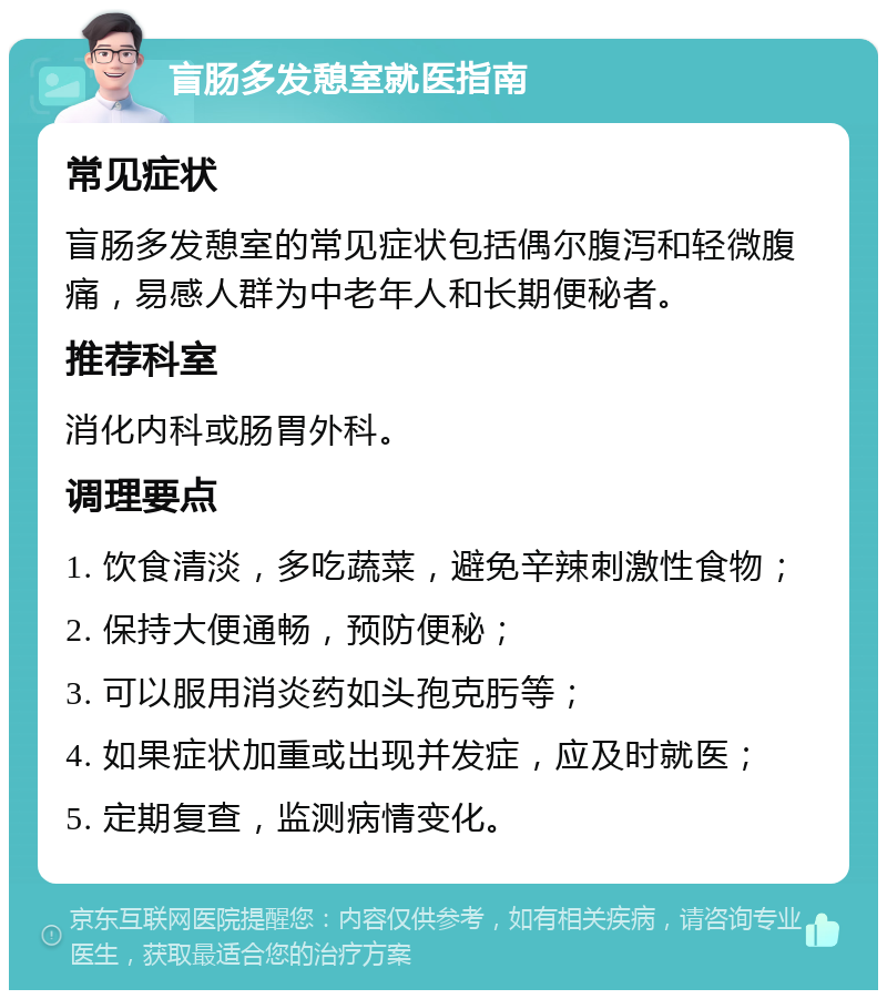 盲肠多发憩室就医指南 常见症状 盲肠多发憩室的常见症状包括偶尔腹泻和轻微腹痛，易感人群为中老年人和长期便秘者。 推荐科室 消化内科或肠胃外科。 调理要点 1. 饮食清淡，多吃蔬菜，避免辛辣刺激性食物； 2. 保持大便通畅，预防便秘； 3. 可以服用消炎药如头孢克肟等； 4. 如果症状加重或出现并发症，应及时就医； 5. 定期复查，监测病情变化。