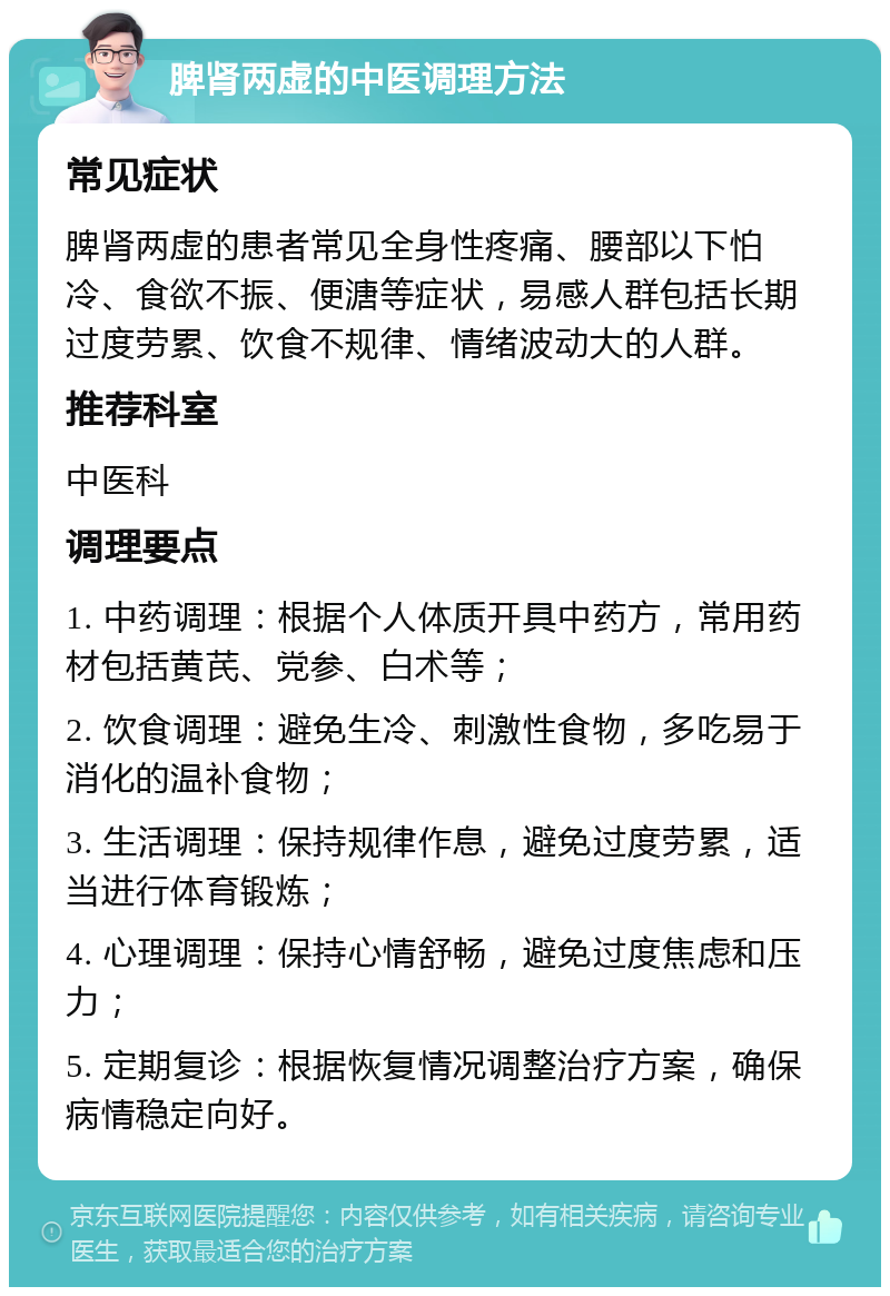 脾肾两虚的中医调理方法 常见症状 脾肾两虚的患者常见全身性疼痛、腰部以下怕冷、食欲不振、便溏等症状，易感人群包括长期过度劳累、饮食不规律、情绪波动大的人群。 推荐科室 中医科 调理要点 1. 中药调理：根据个人体质开具中药方，常用药材包括黄芪、党参、白术等； 2. 饮食调理：避免生冷、刺激性食物，多吃易于消化的温补食物； 3. 生活调理：保持规律作息，避免过度劳累，适当进行体育锻炼； 4. 心理调理：保持心情舒畅，避免过度焦虑和压力； 5. 定期复诊：根据恢复情况调整治疗方案，确保病情稳定向好。