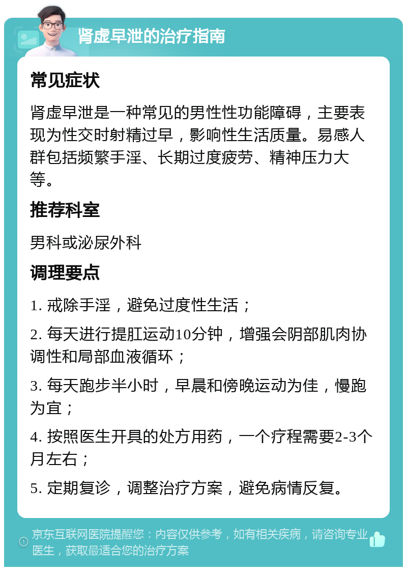 肾虚早泄的治疗指南 常见症状 肾虚早泄是一种常见的男性性功能障碍，主要表现为性交时射精过早，影响性生活质量。易感人群包括频繁手淫、长期过度疲劳、精神压力大等。 推荐科室 男科或泌尿外科 调理要点 1. 戒除手淫，避免过度性生活； 2. 每天进行提肛运动10分钟，增强会阴部肌肉协调性和局部血液循环； 3. 每天跑步半小时，早晨和傍晚运动为佳，慢跑为宜； 4. 按照医生开具的处方用药，一个疗程需要2-3个月左右； 5. 定期复诊，调整治疗方案，避免病情反复。