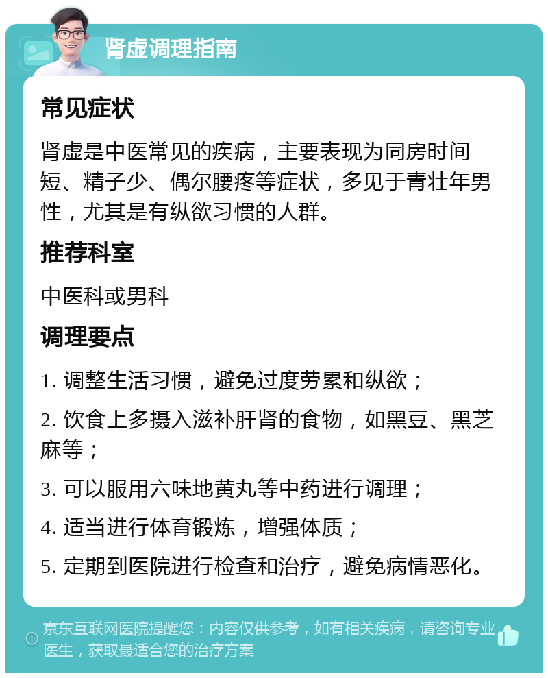 肾虚调理指南 常见症状 肾虚是中医常见的疾病，主要表现为同房时间短、精子少、偶尔腰疼等症状，多见于青壮年男性，尤其是有纵欲习惯的人群。 推荐科室 中医科或男科 调理要点 1. 调整生活习惯，避免过度劳累和纵欲； 2. 饮食上多摄入滋补肝肾的食物，如黑豆、黑芝麻等； 3. 可以服用六味地黄丸等中药进行调理； 4. 适当进行体育锻炼，增强体质； 5. 定期到医院进行检查和治疗，避免病情恶化。