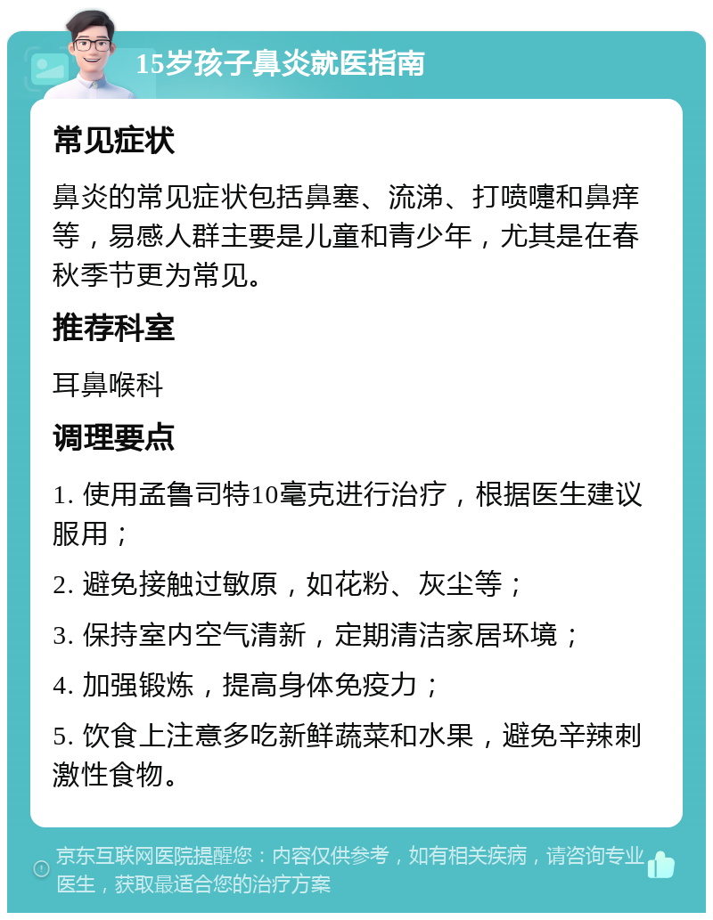 15岁孩子鼻炎就医指南 常见症状 鼻炎的常见症状包括鼻塞、流涕、打喷嚏和鼻痒等，易感人群主要是儿童和青少年，尤其是在春秋季节更为常见。 推荐科室 耳鼻喉科 调理要点 1. 使用孟鲁司特10毫克进行治疗，根据医生建议服用； 2. 避免接触过敏原，如花粉、灰尘等； 3. 保持室内空气清新，定期清洁家居环境； 4. 加强锻炼，提高身体免疫力； 5. 饮食上注意多吃新鲜蔬菜和水果，避免辛辣刺激性食物。