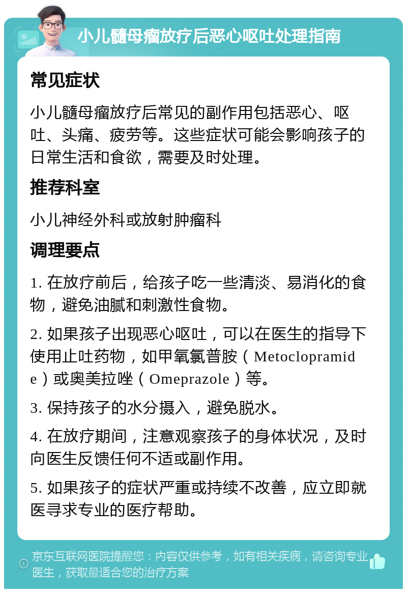 小儿髓母瘤放疗后恶心呕吐处理指南 常见症状 小儿髓母瘤放疗后常见的副作用包括恶心、呕吐、头痛、疲劳等。这些症状可能会影响孩子的日常生活和食欲，需要及时处理。 推荐科室 小儿神经外科或放射肿瘤科 调理要点 1. 在放疗前后，给孩子吃一些清淡、易消化的食物，避免油腻和刺激性食物。 2. 如果孩子出现恶心呕吐，可以在医生的指导下使用止吐药物，如甲氧氯普胺（Metoclopramide）或奥美拉唑（Omeprazole）等。 3. 保持孩子的水分摄入，避免脱水。 4. 在放疗期间，注意观察孩子的身体状况，及时向医生反馈任何不适或副作用。 5. 如果孩子的症状严重或持续不改善，应立即就医寻求专业的医疗帮助。