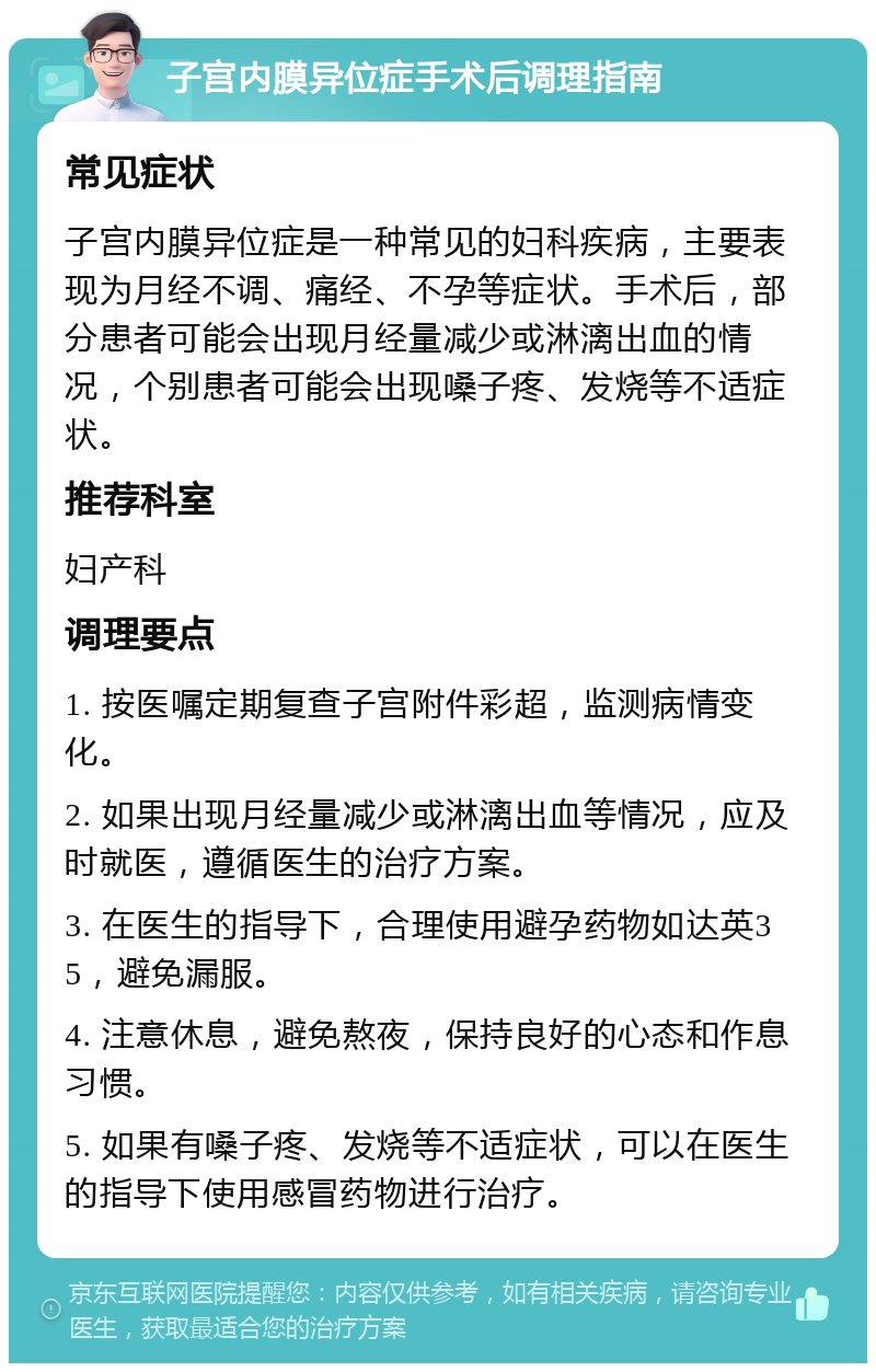 子宫内膜异位症手术后调理指南 常见症状 子宫内膜异位症是一种常见的妇科疾病，主要表现为月经不调、痛经、不孕等症状。手术后，部分患者可能会出现月经量减少或淋漓出血的情况，个别患者可能会出现嗓子疼、发烧等不适症状。 推荐科室 妇产科 调理要点 1. 按医嘱定期复查子宫附件彩超，监测病情变化。 2. 如果出现月经量减少或淋漓出血等情况，应及时就医，遵循医生的治疗方案。 3. 在医生的指导下，合理使用避孕药物如达英35，避免漏服。 4. 注意休息，避免熬夜，保持良好的心态和作息习惯。 5. 如果有嗓子疼、发烧等不适症状，可以在医生的指导下使用感冒药物进行治疗。