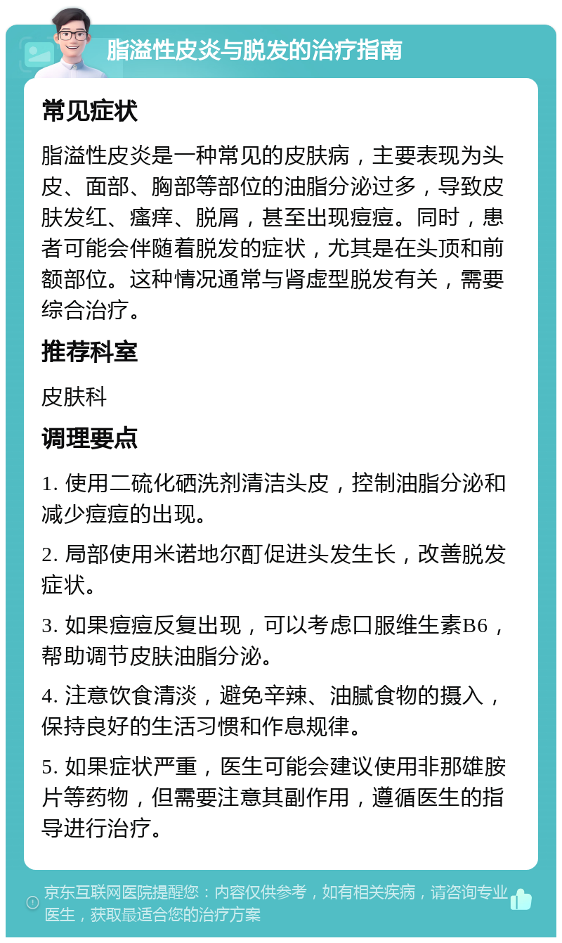 脂溢性皮炎与脱发的治疗指南 常见症状 脂溢性皮炎是一种常见的皮肤病，主要表现为头皮、面部、胸部等部位的油脂分泌过多，导致皮肤发红、瘙痒、脱屑，甚至出现痘痘。同时，患者可能会伴随着脱发的症状，尤其是在头顶和前额部位。这种情况通常与肾虚型脱发有关，需要综合治疗。 推荐科室 皮肤科 调理要点 1. 使用二硫化硒洗剂清洁头皮，控制油脂分泌和减少痘痘的出现。 2. 局部使用米诺地尔酊促进头发生长，改善脱发症状。 3. 如果痘痘反复出现，可以考虑口服维生素B6，帮助调节皮肤油脂分泌。 4. 注意饮食清淡，避免辛辣、油腻食物的摄入，保持良好的生活习惯和作息规律。 5. 如果症状严重，医生可能会建议使用非那雄胺片等药物，但需要注意其副作用，遵循医生的指导进行治疗。