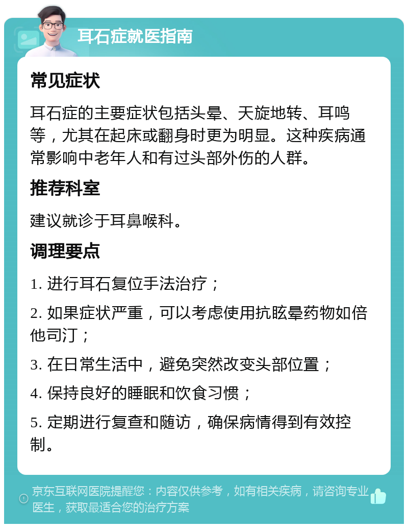 耳石症就医指南 常见症状 耳石症的主要症状包括头晕、天旋地转、耳鸣等，尤其在起床或翻身时更为明显。这种疾病通常影响中老年人和有过头部外伤的人群。 推荐科室 建议就诊于耳鼻喉科。 调理要点 1. 进行耳石复位手法治疗； 2. 如果症状严重，可以考虑使用抗眩晕药物如倍他司汀； 3. 在日常生活中，避免突然改变头部位置； 4. 保持良好的睡眠和饮食习惯； 5. 定期进行复查和随访，确保病情得到有效控制。