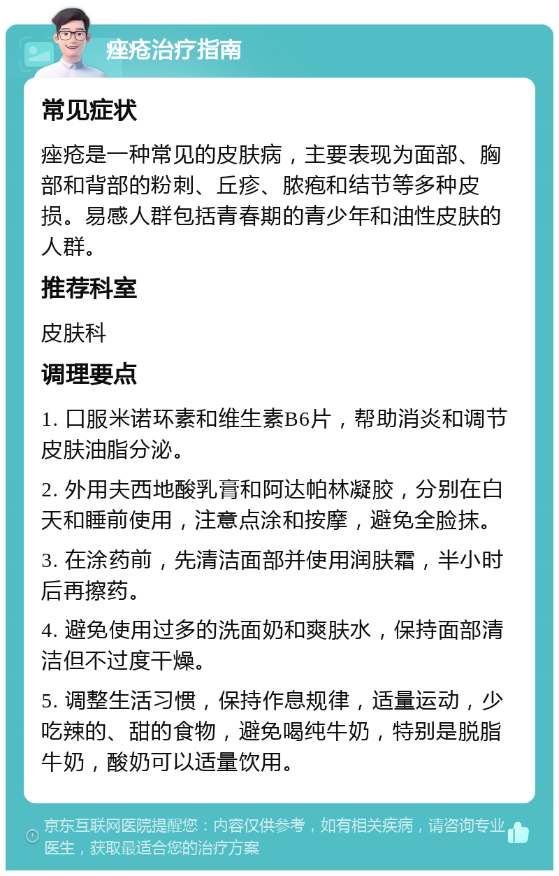 痤疮治疗指南 常见症状 痤疮是一种常见的皮肤病，主要表现为面部、胸部和背部的粉刺、丘疹、脓疱和结节等多种皮损。易感人群包括青春期的青少年和油性皮肤的人群。 推荐科室 皮肤科 调理要点 1. 口服米诺环素和维生素B6片，帮助消炎和调节皮肤油脂分泌。 2. 外用夫西地酸乳膏和阿达帕林凝胶，分别在白天和睡前使用，注意点涂和按摩，避免全脸抹。 3. 在涂药前，先清洁面部并使用润肤霜，半小时后再擦药。 4. 避免使用过多的洗面奶和爽肤水，保持面部清洁但不过度干燥。 5. 调整生活习惯，保持作息规律，适量运动，少吃辣的、甜的食物，避免喝纯牛奶，特别是脱脂牛奶，酸奶可以适量饮用。