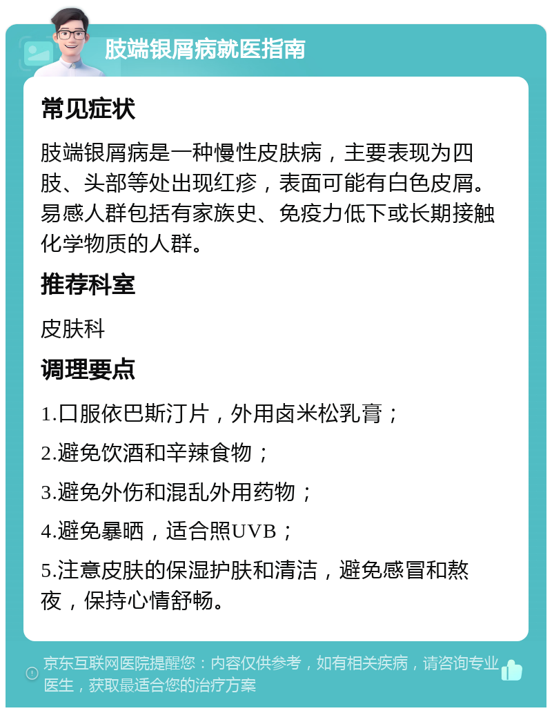 肢端银屑病就医指南 常见症状 肢端银屑病是一种慢性皮肤病，主要表现为四肢、头部等处出现红疹，表面可能有白色皮屑。易感人群包括有家族史、免疫力低下或长期接触化学物质的人群。 推荐科室 皮肤科 调理要点 1.口服依巴斯汀片，外用卤米松乳膏； 2.避免饮酒和辛辣食物； 3.避免外伤和混乱外用药物； 4.避免暴晒，适合照UVB； 5.注意皮肤的保湿护肤和清洁，避免感冒和熬夜，保持心情舒畅。