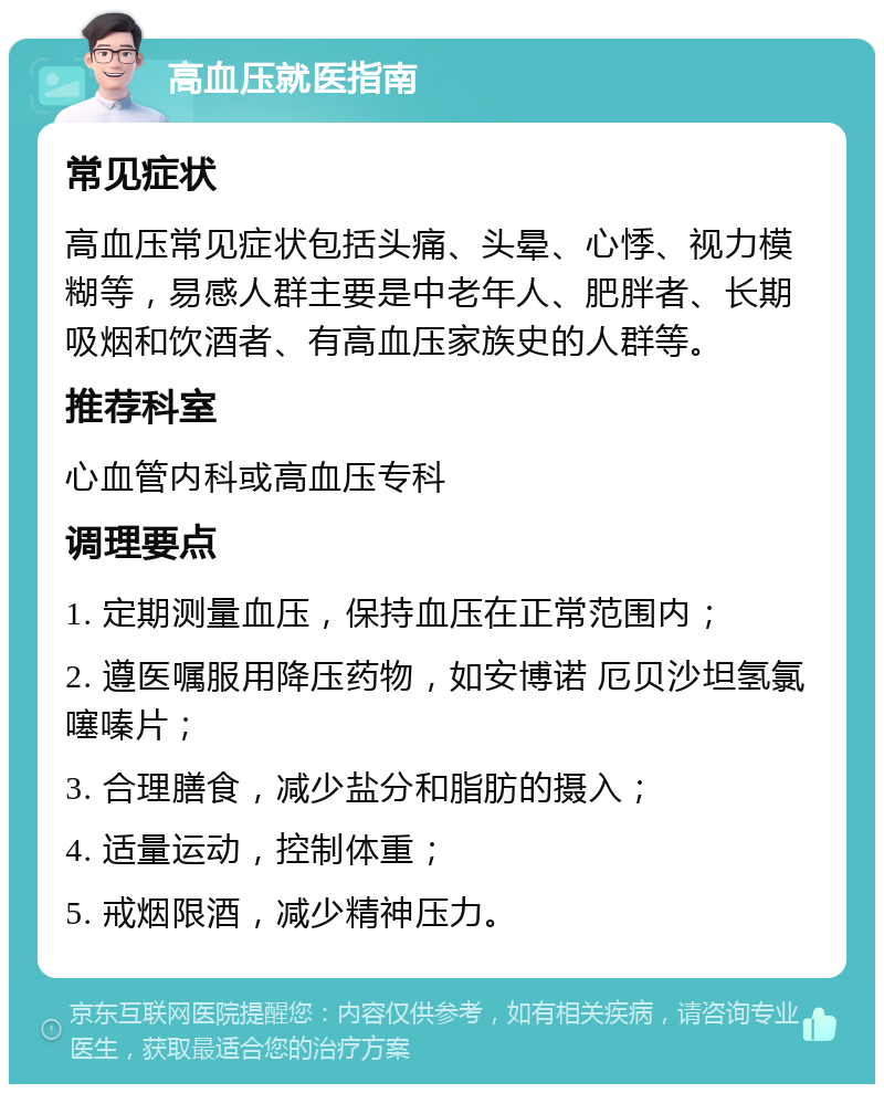 高血压就医指南 常见症状 高血压常见症状包括头痛、头晕、心悸、视力模糊等，易感人群主要是中老年人、肥胖者、长期吸烟和饮酒者、有高血压家族史的人群等。 推荐科室 心血管内科或高血压专科 调理要点 1. 定期测量血压，保持血压在正常范围内； 2. 遵医嘱服用降压药物，如安博诺 厄贝沙坦氢氯噻嗪片； 3. 合理膳食，减少盐分和脂肪的摄入； 4. 适量运动，控制体重； 5. 戒烟限酒，减少精神压力。