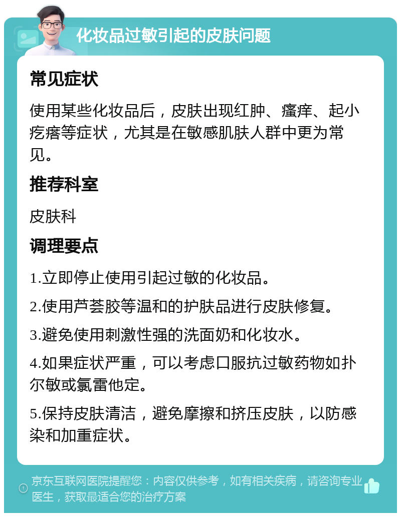 化妆品过敏引起的皮肤问题 常见症状 使用某些化妆品后，皮肤出现红肿、瘙痒、起小疙瘩等症状，尤其是在敏感肌肤人群中更为常见。 推荐科室 皮肤科 调理要点 1.立即停止使用引起过敏的化妆品。 2.使用芦荟胶等温和的护肤品进行皮肤修复。 3.避免使用刺激性强的洗面奶和化妆水。 4.如果症状严重，可以考虑口服抗过敏药物如扑尔敏或氯雷他定。 5.保持皮肤清洁，避免摩擦和挤压皮肤，以防感染和加重症状。