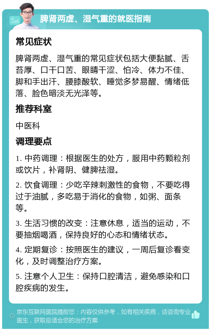 脾肾两虚、湿气重的就医指南 常见症状 脾肾两虚、湿气重的常见症状包括大便黏腻、舌苔厚、口干口苦、眼睛干涩、怕冷、体力不佳、脚和手出汗、腰膝酸软、睡觉多梦易醒、情绪低落、脸色暗淡无光泽等。 推荐科室 中医科 调理要点 1. 中药调理：根据医生的处方，服用中药颗粒剂或饮片，补肾阴、健脾祛湿。 2. 饮食调理：少吃辛辣刺激性的食物，不要吃得过于油腻，多吃易于消化的食物，如粥、面条等。 3. 生活习惯的改变：注意休息，适当的运动，不要抽烟喝酒，保持良好的心态和情绪状态。 4. 定期复诊：按照医生的建议，一周后复诊看变化，及时调整治疗方案。 5. 注意个人卫生：保持口腔清洁，避免感染和口腔疾病的发生。