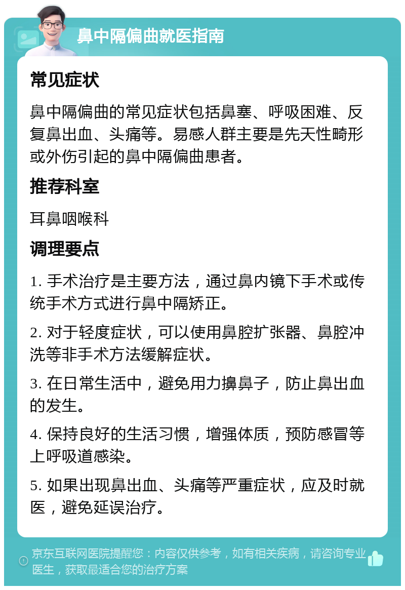 鼻中隔偏曲就医指南 常见症状 鼻中隔偏曲的常见症状包括鼻塞、呼吸困难、反复鼻出血、头痛等。易感人群主要是先天性畸形或外伤引起的鼻中隔偏曲患者。 推荐科室 耳鼻咽喉科 调理要点 1. 手术治疗是主要方法，通过鼻内镜下手术或传统手术方式进行鼻中隔矫正。 2. 对于轻度症状，可以使用鼻腔扩张器、鼻腔冲洗等非手术方法缓解症状。 3. 在日常生活中，避免用力擤鼻子，防止鼻出血的发生。 4. 保持良好的生活习惯，增强体质，预防感冒等上呼吸道感染。 5. 如果出现鼻出血、头痛等严重症状，应及时就医，避免延误治疗。