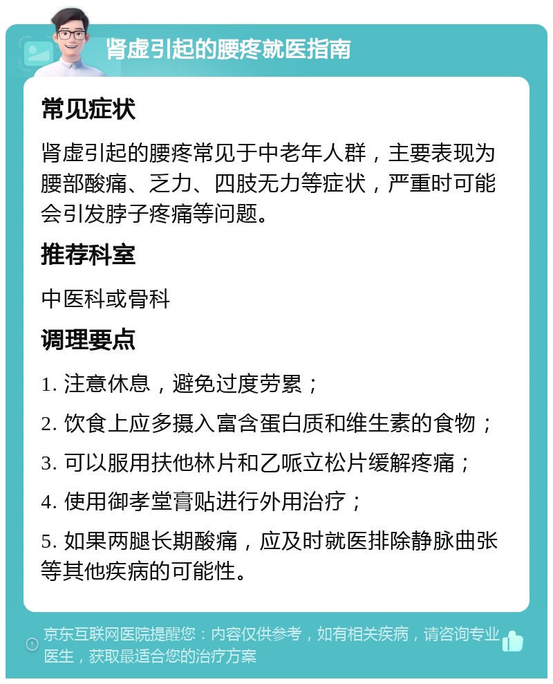 肾虚引起的腰疼就医指南 常见症状 肾虚引起的腰疼常见于中老年人群，主要表现为腰部酸痛、乏力、四肢无力等症状，严重时可能会引发脖子疼痛等问题。 推荐科室 中医科或骨科 调理要点 1. 注意休息，避免过度劳累； 2. 饮食上应多摄入富含蛋白质和维生素的食物； 3. 可以服用扶他林片和乙哌立松片缓解疼痛； 4. 使用御孝堂膏贴进行外用治疗； 5. 如果两腿长期酸痛，应及时就医排除静脉曲张等其他疾病的可能性。