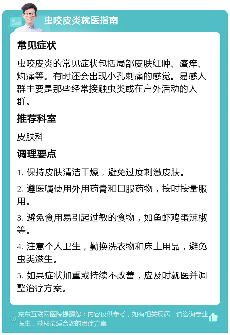 虫咬皮炎就医指南 常见症状 虫咬皮炎的常见症状包括局部皮肤红肿、瘙痒、灼痛等。有时还会出现小孔刺痛的感觉。易感人群主要是那些经常接触虫类或在户外活动的人群。 推荐科室 皮肤科 调理要点 1. 保持皮肤清洁干燥，避免过度刺激皮肤。 2. 遵医嘱使用外用药膏和口服药物，按时按量服用。 3. 避免食用易引起过敏的食物，如鱼虾鸡蛋辣椒等。 4. 注意个人卫生，勤换洗衣物和床上用品，避免虫类滋生。 5. 如果症状加重或持续不改善，应及时就医并调整治疗方案。