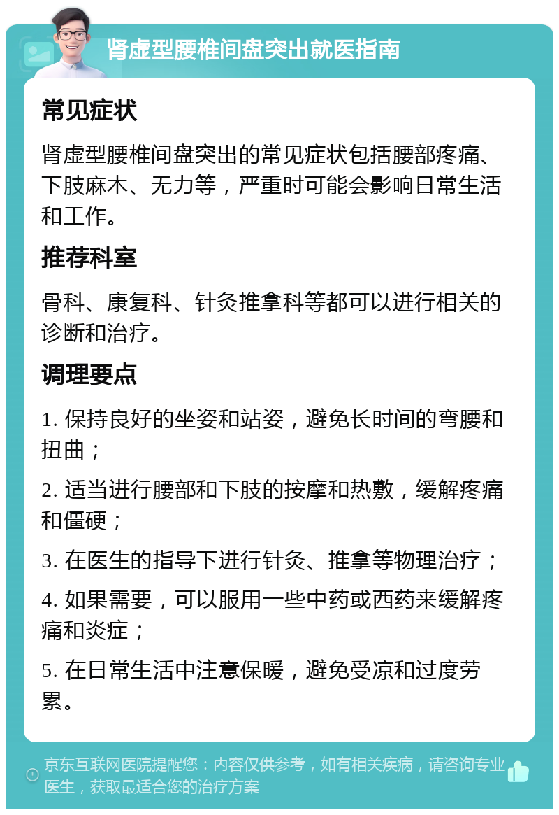 肾虚型腰椎间盘突出就医指南 常见症状 肾虚型腰椎间盘突出的常见症状包括腰部疼痛、下肢麻木、无力等，严重时可能会影响日常生活和工作。 推荐科室 骨科、康复科、针灸推拿科等都可以进行相关的诊断和治疗。 调理要点 1. 保持良好的坐姿和站姿，避免长时间的弯腰和扭曲； 2. 适当进行腰部和下肢的按摩和热敷，缓解疼痛和僵硬； 3. 在医生的指导下进行针灸、推拿等物理治疗； 4. 如果需要，可以服用一些中药或西药来缓解疼痛和炎症； 5. 在日常生活中注意保暖，避免受凉和过度劳累。