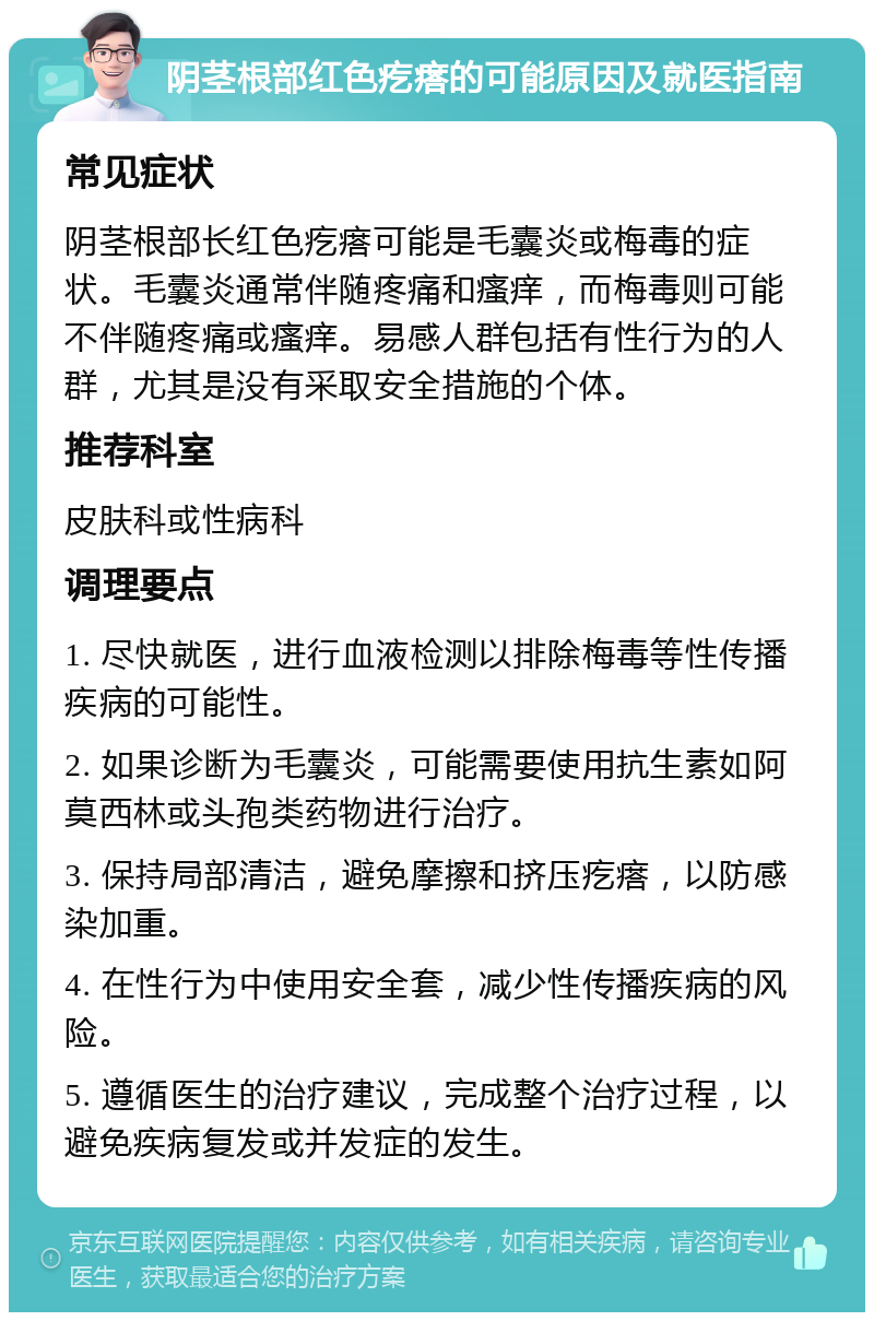 阴茎根部红色疙瘩的可能原因及就医指南 常见症状 阴茎根部长红色疙瘩可能是毛囊炎或梅毒的症状。毛囊炎通常伴随疼痛和瘙痒，而梅毒则可能不伴随疼痛或瘙痒。易感人群包括有性行为的人群，尤其是没有采取安全措施的个体。 推荐科室 皮肤科或性病科 调理要点 1. 尽快就医，进行血液检测以排除梅毒等性传播疾病的可能性。 2. 如果诊断为毛囊炎，可能需要使用抗生素如阿莫西林或头孢类药物进行治疗。 3. 保持局部清洁，避免摩擦和挤压疙瘩，以防感染加重。 4. 在性行为中使用安全套，减少性传播疾病的风险。 5. 遵循医生的治疗建议，完成整个治疗过程，以避免疾病复发或并发症的发生。