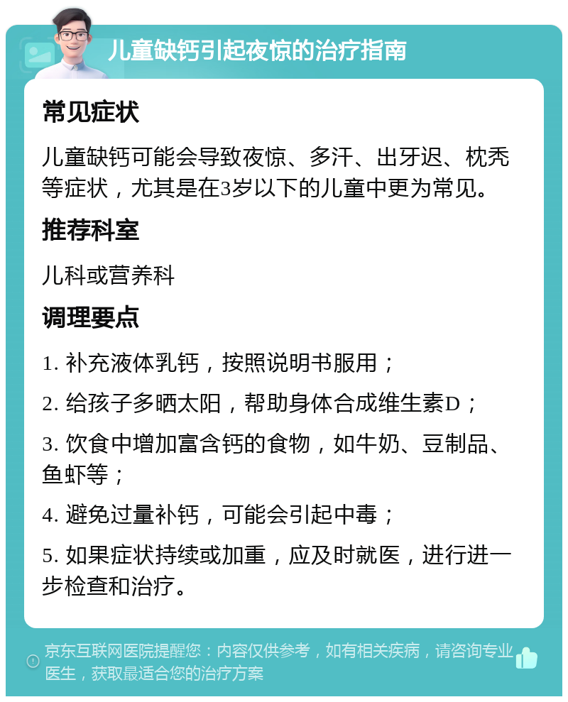 儿童缺钙引起夜惊的治疗指南 常见症状 儿童缺钙可能会导致夜惊、多汗、出牙迟、枕秃等症状，尤其是在3岁以下的儿童中更为常见。 推荐科室 儿科或营养科 调理要点 1. 补充液体乳钙，按照说明书服用； 2. 给孩子多晒太阳，帮助身体合成维生素D； 3. 饮食中增加富含钙的食物，如牛奶、豆制品、鱼虾等； 4. 避免过量补钙，可能会引起中毒； 5. 如果症状持续或加重，应及时就医，进行进一步检查和治疗。