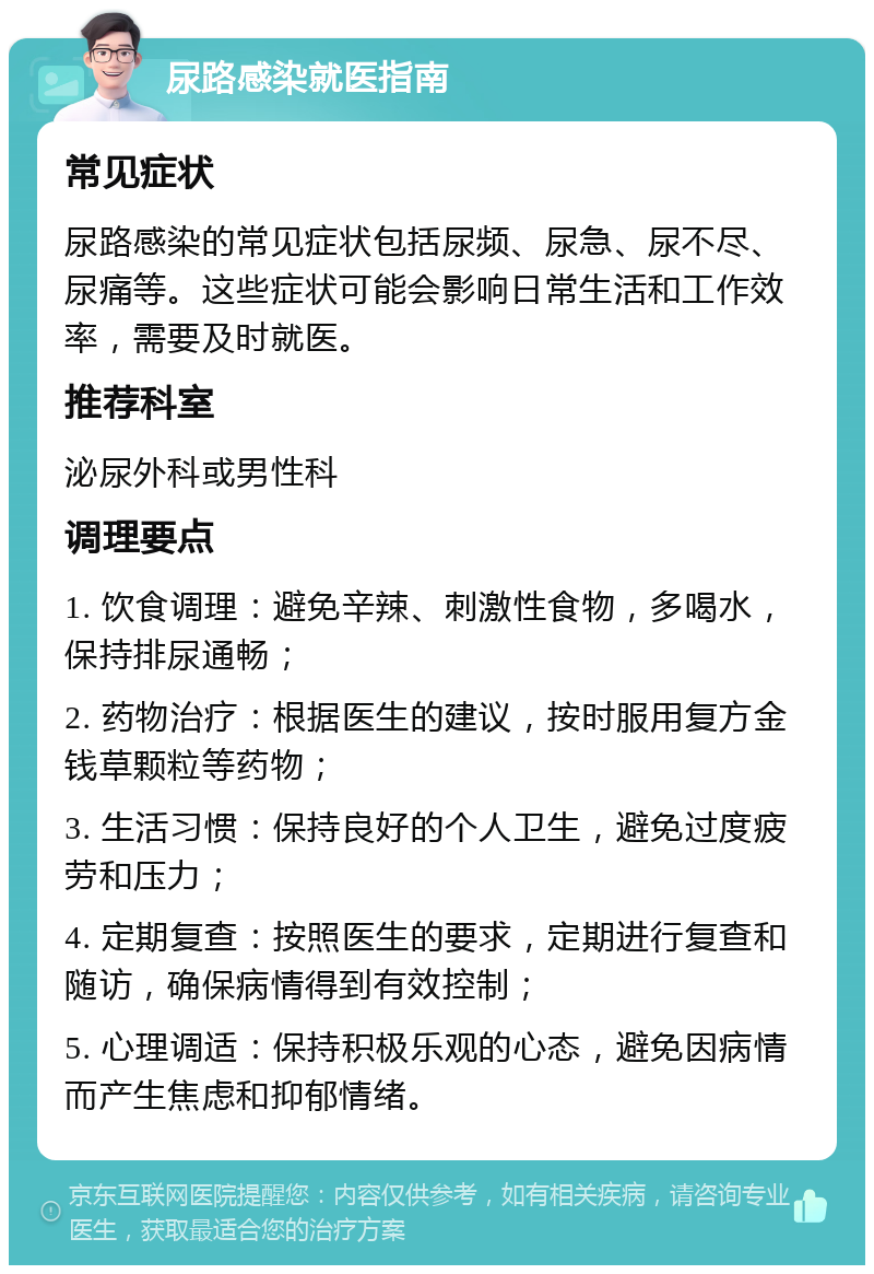 尿路感染就医指南 常见症状 尿路感染的常见症状包括尿频、尿急、尿不尽、尿痛等。这些症状可能会影响日常生活和工作效率，需要及时就医。 推荐科室 泌尿外科或男性科 调理要点 1. 饮食调理：避免辛辣、刺激性食物，多喝水，保持排尿通畅； 2. 药物治疗：根据医生的建议，按时服用复方金钱草颗粒等药物； 3. 生活习惯：保持良好的个人卫生，避免过度疲劳和压力； 4. 定期复查：按照医生的要求，定期进行复查和随访，确保病情得到有效控制； 5. 心理调适：保持积极乐观的心态，避免因病情而产生焦虑和抑郁情绪。