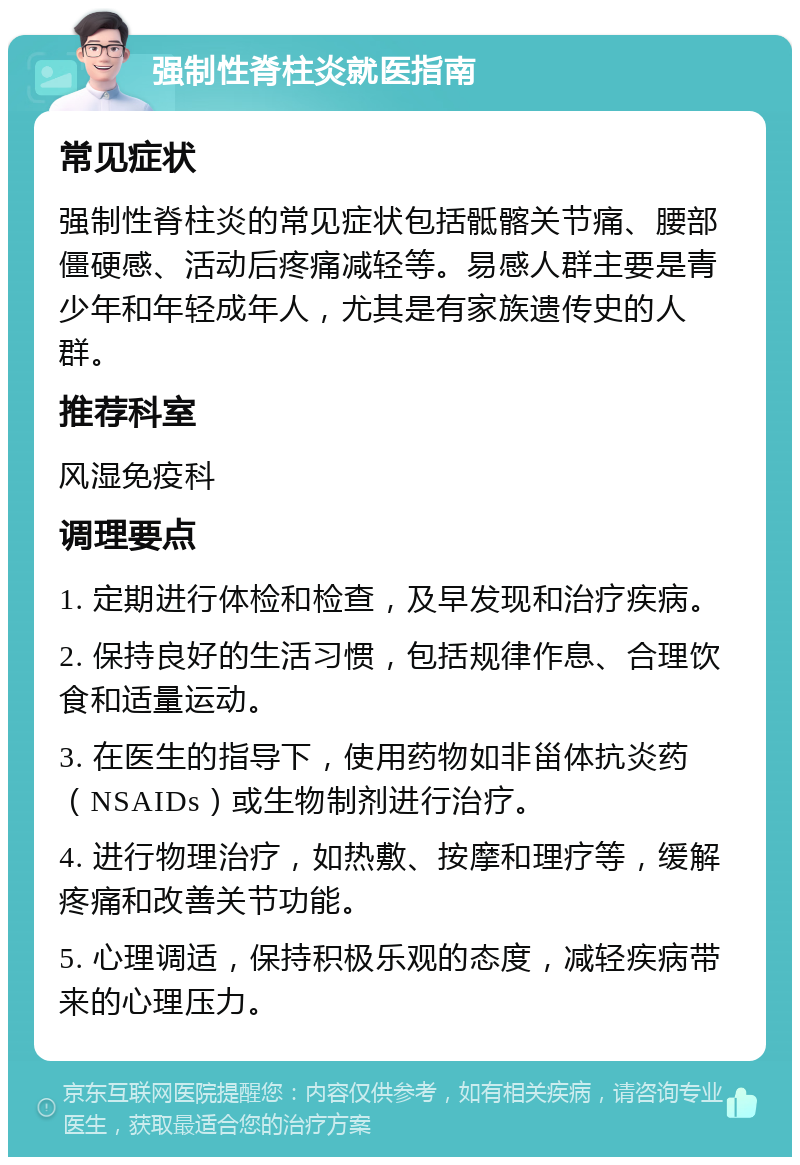 强制性脊柱炎就医指南 常见症状 强制性脊柱炎的常见症状包括骶髂关节痛、腰部僵硬感、活动后疼痛减轻等。易感人群主要是青少年和年轻成年人，尤其是有家族遗传史的人群。 推荐科室 风湿免疫科 调理要点 1. 定期进行体检和检查，及早发现和治疗疾病。 2. 保持良好的生活习惯，包括规律作息、合理饮食和适量运动。 3. 在医生的指导下，使用药物如非甾体抗炎药（NSAIDs）或生物制剂进行治疗。 4. 进行物理治疗，如热敷、按摩和理疗等，缓解疼痛和改善关节功能。 5. 心理调适，保持积极乐观的态度，减轻疾病带来的心理压力。