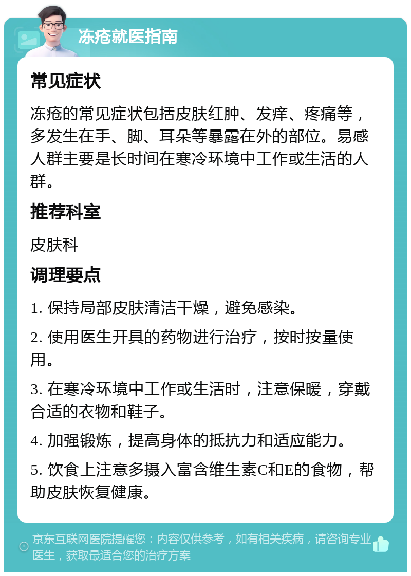 冻疮就医指南 常见症状 冻疮的常见症状包括皮肤红肿、发痒、疼痛等，多发生在手、脚、耳朵等暴露在外的部位。易感人群主要是长时间在寒冷环境中工作或生活的人群。 推荐科室 皮肤科 调理要点 1. 保持局部皮肤清洁干燥，避免感染。 2. 使用医生开具的药物进行治疗，按时按量使用。 3. 在寒冷环境中工作或生活时，注意保暖，穿戴合适的衣物和鞋子。 4. 加强锻炼，提高身体的抵抗力和适应能力。 5. 饮食上注意多摄入富含维生素C和E的食物，帮助皮肤恢复健康。