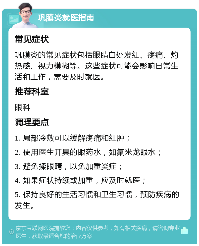 巩膜炎就医指南 常见症状 巩膜炎的常见症状包括眼睛白处发红、疼痛、灼热感、视力模糊等。这些症状可能会影响日常生活和工作，需要及时就医。 推荐科室 眼科 调理要点 1. 局部冷敷可以缓解疼痛和红肿； 2. 使用医生开具的眼药水，如氟米龙眼水； 3. 避免揉眼睛，以免加重炎症； 4. 如果症状持续或加重，应及时就医； 5. 保持良好的生活习惯和卫生习惯，预防疾病的发生。