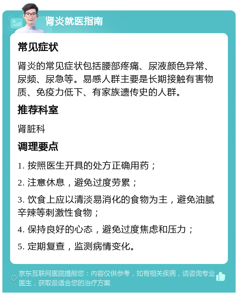 肾炎就医指南 常见症状 肾炎的常见症状包括腰部疼痛、尿液颜色异常、尿频、尿急等。易感人群主要是长期接触有害物质、免疫力低下、有家族遗传史的人群。 推荐科室 肾脏科 调理要点 1. 按照医生开具的处方正确用药； 2. 注意休息，避免过度劳累； 3. 饮食上应以清淡易消化的食物为主，避免油腻辛辣等刺激性食物； 4. 保持良好的心态，避免过度焦虑和压力； 5. 定期复查，监测病情变化。