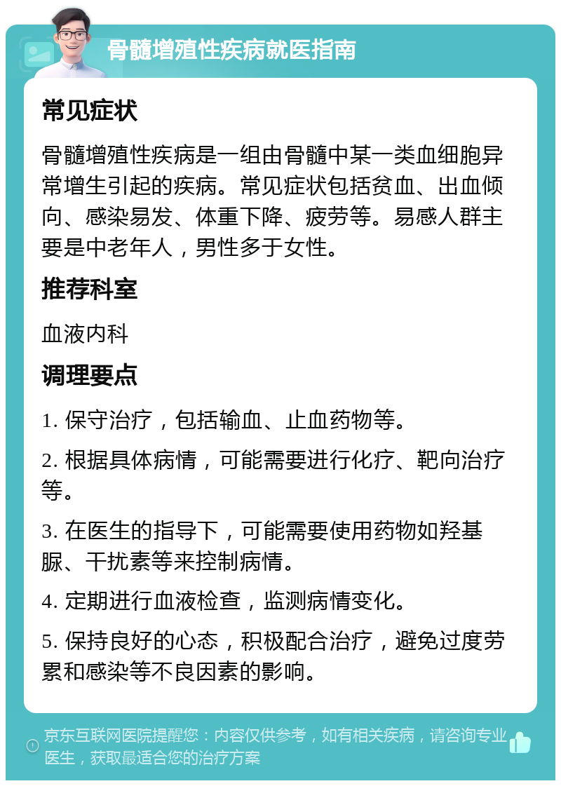 骨髓增殖性疾病就医指南 常见症状 骨髓增殖性疾病是一组由骨髓中某一类血细胞异常增生引起的疾病。常见症状包括贫血、出血倾向、感染易发、体重下降、疲劳等。易感人群主要是中老年人，男性多于女性。 推荐科室 血液内科 调理要点 1. 保守治疗，包括输血、止血药物等。 2. 根据具体病情，可能需要进行化疗、靶向治疗等。 3. 在医生的指导下，可能需要使用药物如羟基脲、干扰素等来控制病情。 4. 定期进行血液检查，监测病情变化。 5. 保持良好的心态，积极配合治疗，避免过度劳累和感染等不良因素的影响。