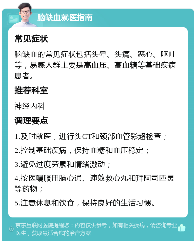 脑缺血就医指南 常见症状 脑缺血的常见症状包括头晕、头痛、恶心、呕吐等，易感人群主要是高血压、高血糖等基础疾病患者。 推荐科室 神经内科 调理要点 1.及时就医，进行头CT和颈部血管彩超检查； 2.控制基础疾病，保持血糖和血压稳定； 3.避免过度劳累和情绪激动； 4.按医嘱服用脑心通、速效救心丸和拜阿司匹灵等药物； 5.注意休息和饮食，保持良好的生活习惯。