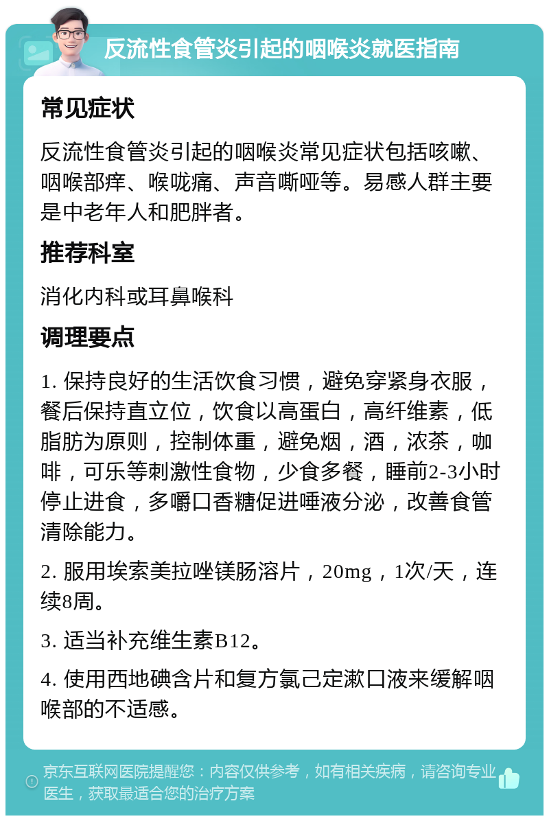 反流性食管炎引起的咽喉炎就医指南 常见症状 反流性食管炎引起的咽喉炎常见症状包括咳嗽、咽喉部痒、喉咙痛、声音嘶哑等。易感人群主要是中老年人和肥胖者。 推荐科室 消化内科或耳鼻喉科 调理要点 1. 保持良好的生活饮食习惯，避免穿紧身衣服，餐后保持直立位，饮食以高蛋白，高纤维素，低脂肪为原则，控制体重，避免烟，酒，浓茶，咖啡，可乐等刺激性食物，少食多餐，睡前2-3小时停止进食，多嚼口香糖促进唾液分泌，改善食管清除能力。 2. 服用埃索美拉唑镁肠溶片，20mg，1次/天，连续8周。 3. 适当补充维生素B12。 4. 使用西地碘含片和复方氯己定漱口液来缓解咽喉部的不适感。