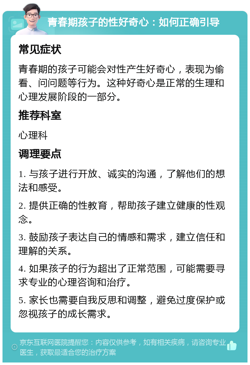 青春期孩子的性好奇心：如何正确引导 常见症状 青春期的孩子可能会对性产生好奇心，表现为偷看、问问题等行为。这种好奇心是正常的生理和心理发展阶段的一部分。 推荐科室 心理科 调理要点 1. 与孩子进行开放、诚实的沟通，了解他们的想法和感受。 2. 提供正确的性教育，帮助孩子建立健康的性观念。 3. 鼓励孩子表达自己的情感和需求，建立信任和理解的关系。 4. 如果孩子的行为超出了正常范围，可能需要寻求专业的心理咨询和治疗。 5. 家长也需要自我反思和调整，避免过度保护或忽视孩子的成长需求。